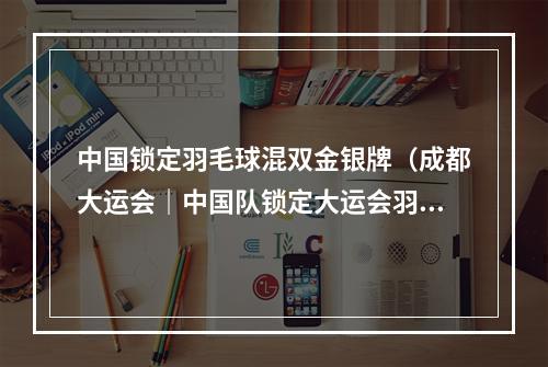 中国锁定羽毛球混双金银牌（成都大运会｜中国队锁定大运会羽毛球男女双打金牌）