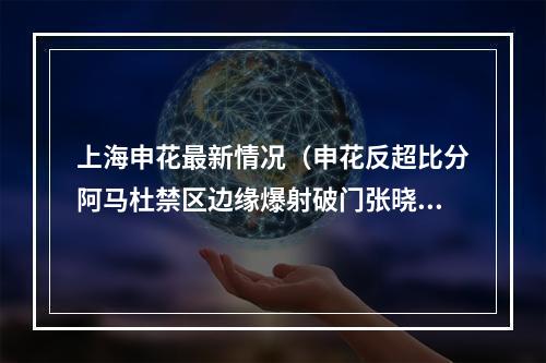 上海申花最新情况（申花反超比分阿马杜禁区边缘爆射破门张晓彬拦截失误）