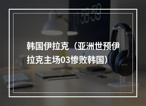 韩国伊拉克（亚洲世预伊拉克主场03惨败韩国）