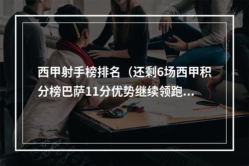 西甲射手榜排名（还剩6场西甲积分榜巴萨11分优势继续领跑）