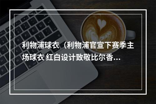 利物浦球衣（利物浦官宣下赛季主场球衣 红白设计致敬比尔香克利197374赛季）