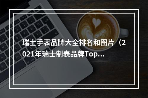 瑞士手表品牌大全排名和图片（2021年瑞士制表品牌Top 20 劳力士继续高居榜首）