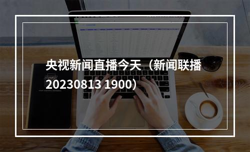 央视新闻直播今天（新闻联播 20230813 1900）