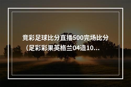 竞彩足球比分直播500完场比分（足彩彩果英格兰04造10倍冷负 德国52意大利）