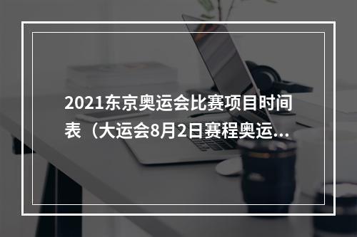 2021东京奥运会比赛项目时间表（大运会8月2日赛程奥运冠军邹敬园张雨霏李冰洁冲金）
