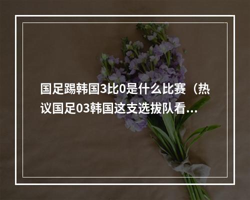国足踢韩国3比0是什么比赛（热议国足03韩国这支选拔队看着可怜 老百姓为啥要看这种比赛）