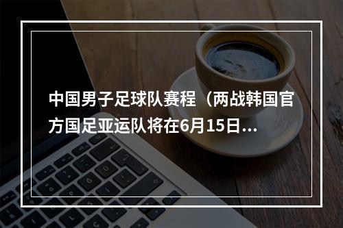 中国男子足球队赛程（两战韩国官方国足亚运队将在6月15日6月19日对阵韩国U24）