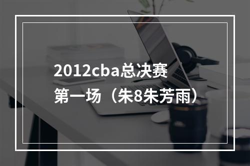 2012cba总决赛第一场（朱8朱芳雨）