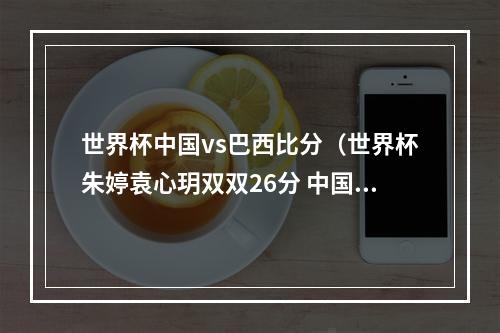 世界杯中国vs巴西比分（世界杯朱婷袁心玥双双26分 中国32力克巴西豪取六连胜）