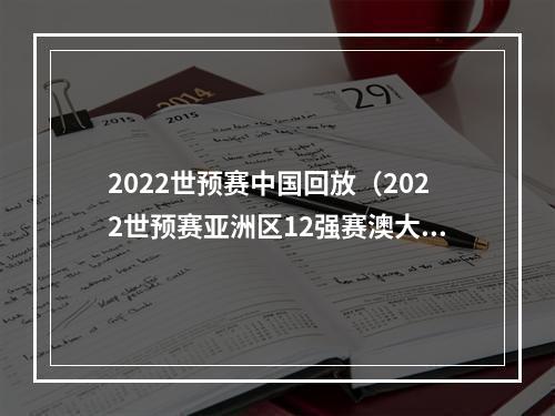 2022世预赛中国回放（2022世预赛亚洲区12强赛澳大利亚30中国）