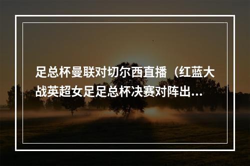足总杯曼联对切尔西直播（红蓝大战英超女足足总杯决赛对阵出炉曼联VS切尔西）