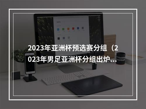 2023年亚洲杯预选赛分组（2023年男足亚洲杯分组出炉 中国队与东道主卡塔尔同组）