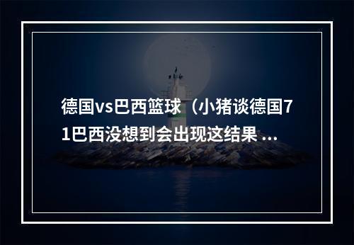 德国vs巴西篮球（小猪谈德国71巴西没想到会出现这结果 只是在尊重足球运动）