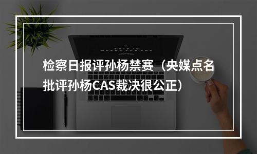 检察日报评孙杨禁赛（央媒点名批评孙杨CAS裁决很公正）