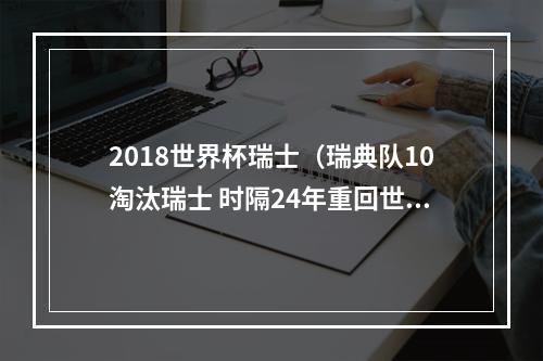 2018世界杯瑞士（瑞典队10淘汰瑞士 时隔24年重回世界杯八强）