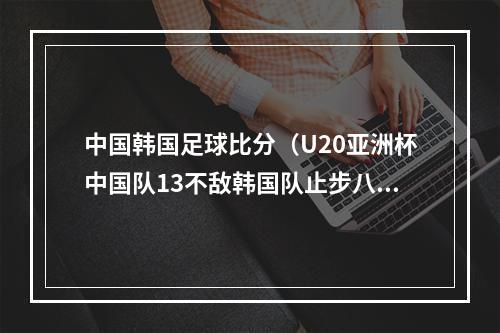 中国韩国足球比分（U20亚洲杯中国队13不敌韩国队止步八强）