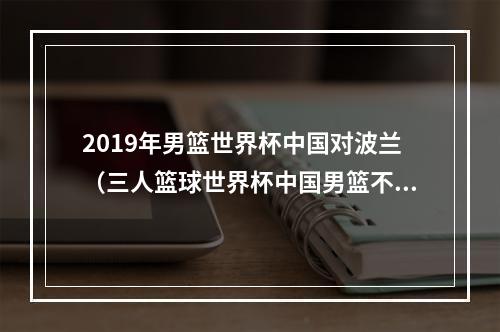 2019年男篮世界杯中国对波兰（三人篮球世界杯中国男篮不敌波兰 小组赛1胜3负无缘出线）