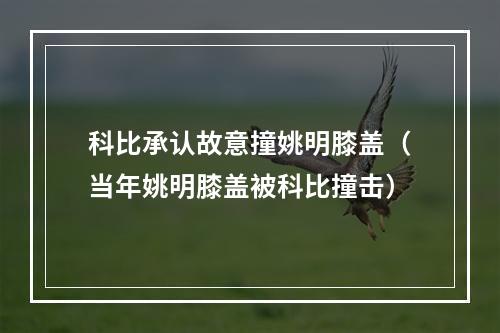 科比承认故意撞姚明膝盖（当年姚明膝盖被科比撞击）