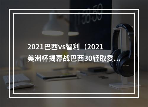 2021巴西vs智利（2021美洲杯揭幕战巴西30轻取委内瑞拉）