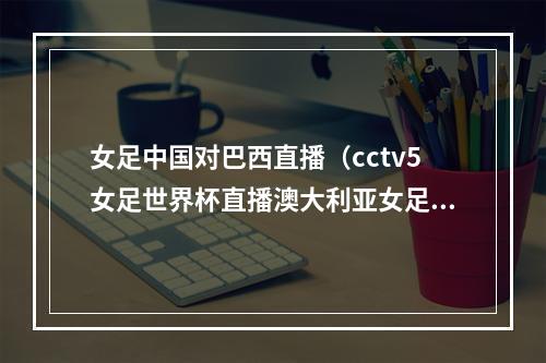 女足中国对巴西直播（cctv5女足世界杯直播澳大利亚女足VS英格兰完整版视频观看全程）