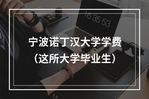 宁波诺丁汉大学学费（这所大学毕业生）