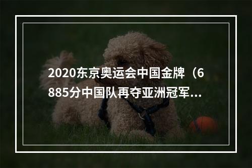 2020东京奥运会中国金牌（6885分中国队再夺亚洲冠军）