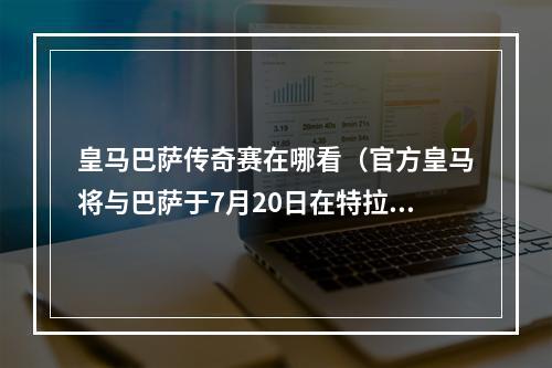 皇马巴萨传奇赛在哪看（官方皇马将与巴萨于7月20日在特拉维夫进行一场传奇经典赛）