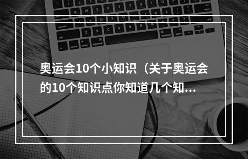 奥运会10个小知识（关于奥运会的10个知识点你知道几个知道5个的人就是奥运达人了）