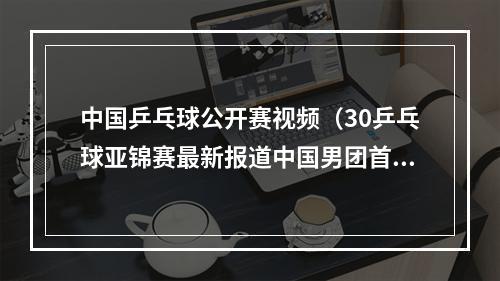 中国乒乓球公开赛视频（30乒乓球亚锦赛最新报道中国男团首秀大胜沙特）