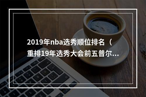 2019年nba选秀顺位排名（重排19年选秀大会前五普尔逆袭25顺位成探花）