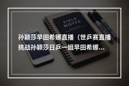 孙颖莎早田希娜直播（世乒赛直播挑战孙颖莎日乒一姐早田希娜豪言我要女单夺冠）