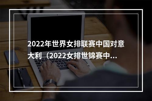 2022年世界女排联赛中国对意大利（2022女排世锦赛中国女排03不敌意大利女排）