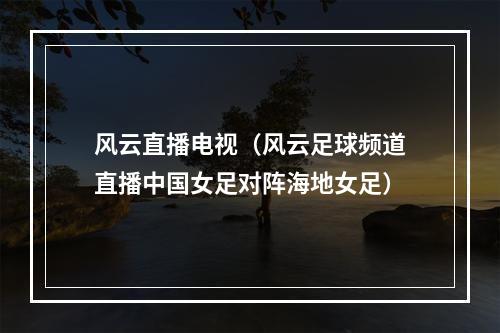 风云直播电视（风云足球频道直播中国女足对阵海地女足）