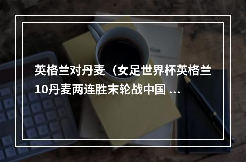 英格兰对丹麦（女足世界杯英格兰10丹麦两连胜末轮战中国 詹姆斯建功沃尔什伤退）