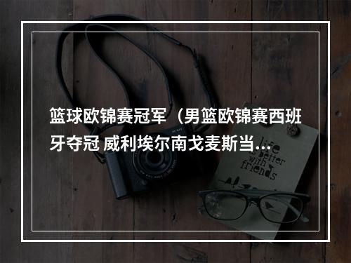 篮球欧锦赛冠军（男篮欧锦赛西班牙夺冠 威利埃尔南戈麦斯当选MVP）