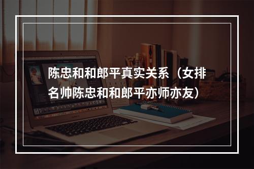 陈忠和和郎平真实关系（女排名帅陈忠和和郎平亦师亦友）