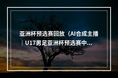 亚洲杯预选赛回放（AI合成主播｜U17男足亚洲杯预选赛中国队13负于澳大利亚队）
