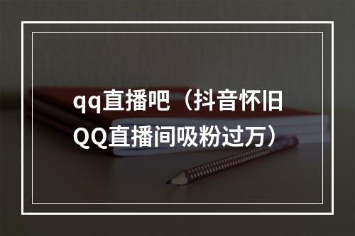 qq直播吧（抖音怀旧QQ直播间吸粉过万）