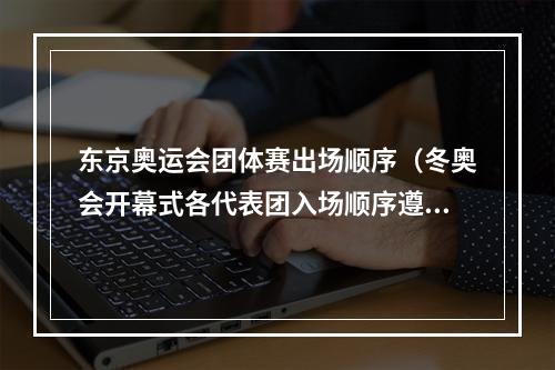 东京奥运会团体赛出场顺序（冬奥会开幕式各代表团入场顺序遵循何种原则专家解读来了）