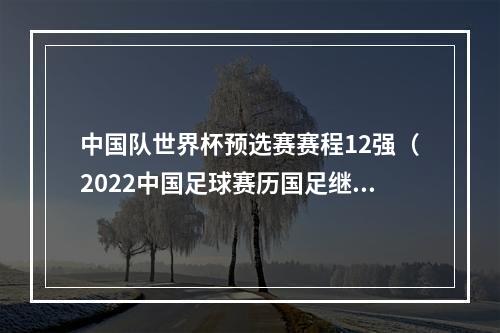 中国队世界杯预选赛赛程12强（2022中国足球赛历国足继续12强赛）