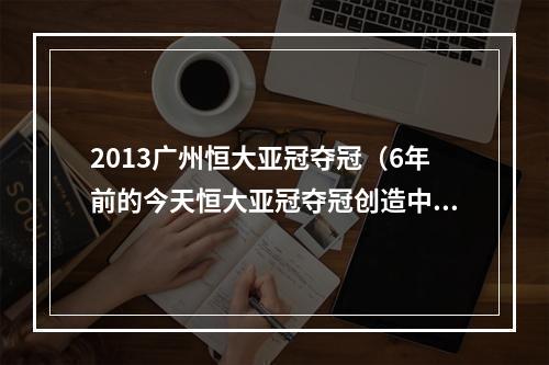 2013广州恒大亚冠夺冠（6年前的今天恒大亚冠夺冠创造中国球队新历史）