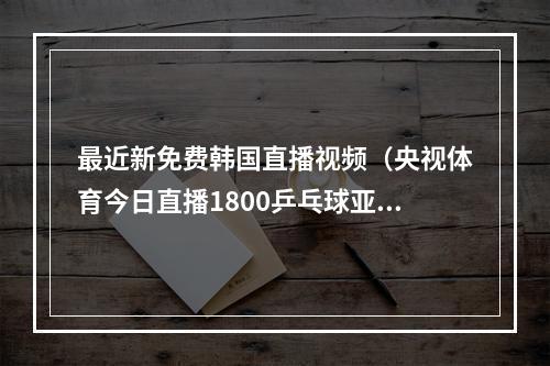 最近新免费韩国直播视频（央视体育今日直播1800乒乓球亚锦赛女团决赛中国韩国）