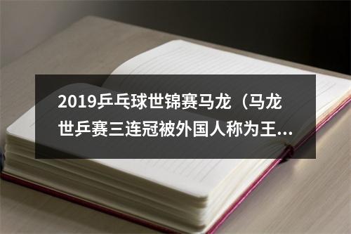 2019乒乓球世锦赛马龙（马龙世乒赛三连冠被外国人称为王的神迹马龙高呼我是中国人）