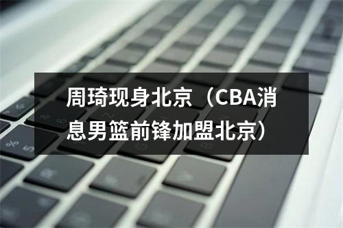 周琦现身北京（CBA消息男篮前锋加盟北京）