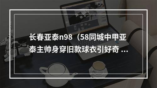 长春亚泰n98（58同城中甲亚泰主帅身穿旧款球衣引好奇 官方回应个人喜好）
