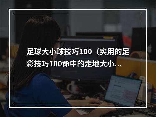 足球大小球技巧100（实用的足彩技巧100命中的走地大小球玩法）