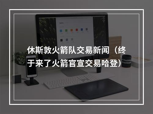 休斯敦火箭队交易新闻（终于来了火箭官宣交易哈登）