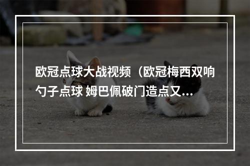 欧冠点球大战视频（欧冠梅西双响勺子点球 姆巴佩破门造点又丢点 巴黎32逆转莱比锡）