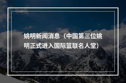 姚明新闻消息（中国第三位姚明正式进入国际篮联名人堂）