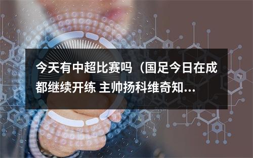 今天有中超比赛吗（国足今日在成都继续开练 主帅扬科维奇知道成都球市火爆）